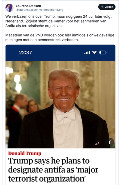 Screenshot van post van Laurens Dassen op Bluesky, met daarin een screenshot van een header in the Guardian van vandaag.

‪@laurensdassen.voltnederland.org‬
We verbazen ons over Trump, maar nog geen 24 uur later volgt Nederland.  Zojuist stemt de Kamer voor het aanmerken van Antifa als terroristische organisatie.   

Met steun van de VVD worden ook hier inmiddels onwelgevallige meningen met een pennenstreek verboden.
18 september 2025 om 22:48

- - - -  tekst van de Guardian-header, met foto van Trump tijdens zijn staatsbezoek in het Verenigd Koninkrijk:

Trump says he plans to designate antifa as ‘major terrorist organization’
It is unclear how anti-fascists, an umbrella term for far-left-leaning groups rather than a single entity, will be labeled

Thu 18 Sep 2025 04.14 CEST

Donald Trump said early on Thursday that he plans to designate antifa as a “major terrorist organization”.

https://www.theguardian.com/us-news/2025/sep/17/trump-antifa-terrorist-organization