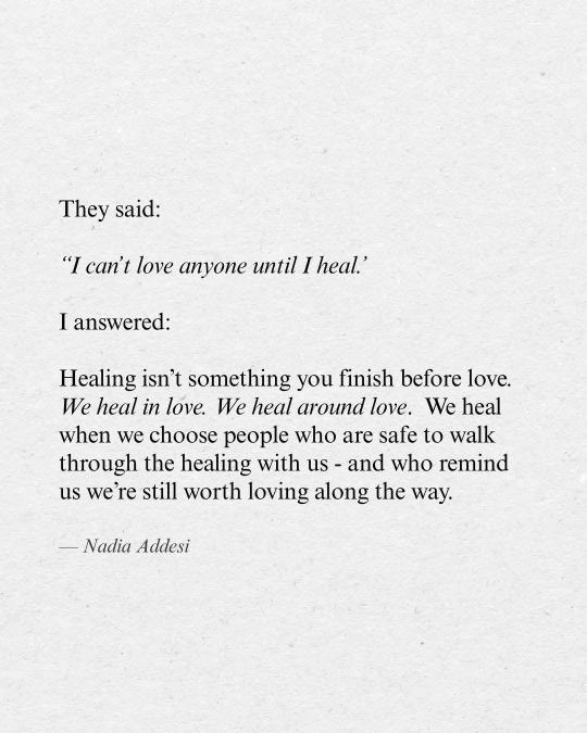 They said:
“I can't love anyone until I heal.”
I answered:
Healing isn’t something you finish before love.
We heal in love. We heal around love. We heal
when we choose people who are safe to walk
through the healing with us - and who remind
us we're still worth loving along the way.
— Nadia Addesi