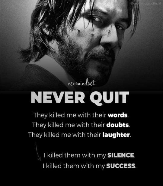 NEVER QUIT
They killed me with their words.
They killed me with their doubts.
They killed me with their laughter.
| killed them with my SILENCE.
| killed them with my SUCCESS.