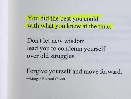 You did the best you could
with what you knew at the time.
Don't let new wisdom
lead you to condemn yourself
over old struggles.
Forgive yourself and move forward.
—Morgan Richard Olivier