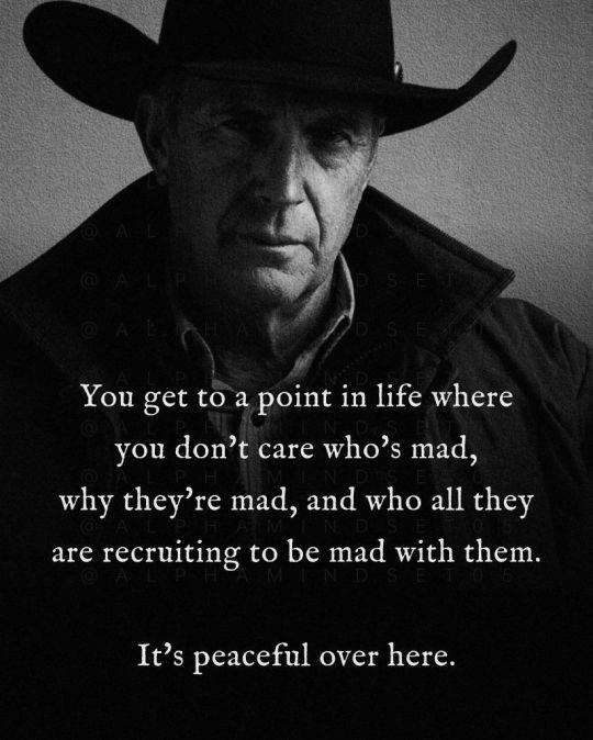 You get to a point in life where
you don’t care who's mad,
why they’re mad, and who all they
are recruiting to be mad with them.
It’s peaceful over here.