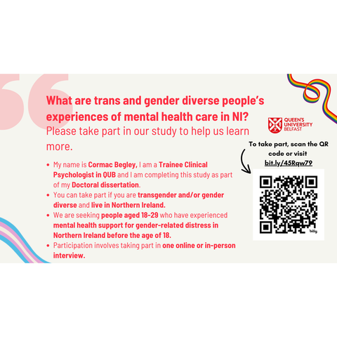  A black arrow points from the link to the QR code. The Pride Rainbow flag colours are visible in the top-right corner. The Trans Pride colours are visible in the bottom-left corner. The text reads as follows: What are trans and gender diverse people’s experiences of mental health care in NI? Please take part in our study to help us learn more. My name is Cormac Begley, I am a Trainee Clinical Psychologist in QUB and I am completing this study as part of my Doctoral dissertation. You can take part if you are transgender and/or gender diverse and live in Northern Ireland. We are seeking people aged 18–29 who have experienced mental health support for gender-related distress in Northern Ireland before the age of 18. Participation involves taking part in one online or in-person interview. To take part, scan the QR code or visit bit.ly/45Rqw79.