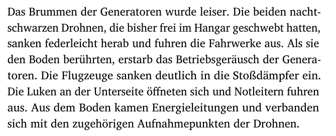 Das Brummen der Generatoren wurde leiser. Die beiden nacht-
schwarzen Drohnen, die bisher frei im Hangar geschwebt hatten,
sanken federleicht herab und fuhren die Fahrwerke aus. Als sie
den Boden berührten, erstarb das Betriebsgeräusch der Genera-
toren. Die Flugzeuge sanken deutlich in die Stoßdämpfer ein.
Die Luken an der Unterseite öffneten sich und Notleitern fuhren
aus. Aus dem Boden kamen Energieleitungen und verbanden
sich mit den zugehörigen Aufnahmepunkten der Drohnen.