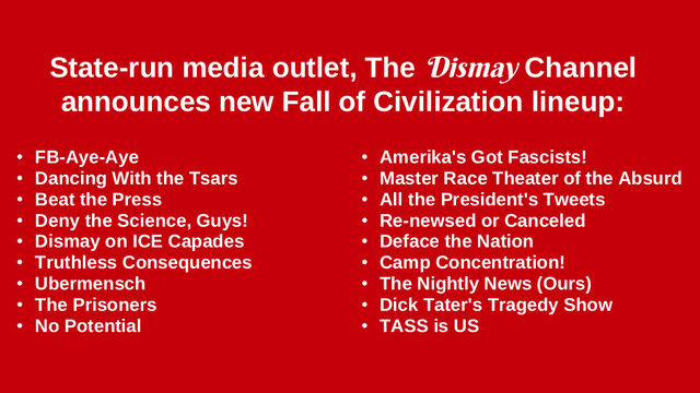 State-run media outlet, The Dismay Channel announces new Fall of Civilization lineup:

FB-Aye-Aye * Dancing With the Tsars * Beat the Press * Deny the Science, Guys! * Dismay on ICE Capades * Truthless Consequences * Ubermensch * The Prisoners * No Potential * Amerika's Got Fascists! * Master Race Theater of the Absurd * All the President's Tweets * Re-newsed or Canceled * Deface the Nation * Camp Concentration! * The Nightly News (Ours) * Dick Tater's Tragedy Show * TASS is US