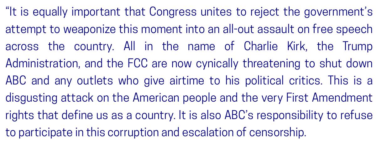 "It is equally important that Congress unites to reject the government's attempt to weaponize this moment into an all-out assault on free speech across the country. All in the name of Charlie Kirk, the Trump Administration, and the FCC are now cynically threatening to shut down ABC and any outlets who give airtime to his political critics. This is a disgusting attack on the American people and the very First Amendment rights that define us as a country. It is also ABC's responsibility to refuse to participate in this corruption and escalation of censorship.