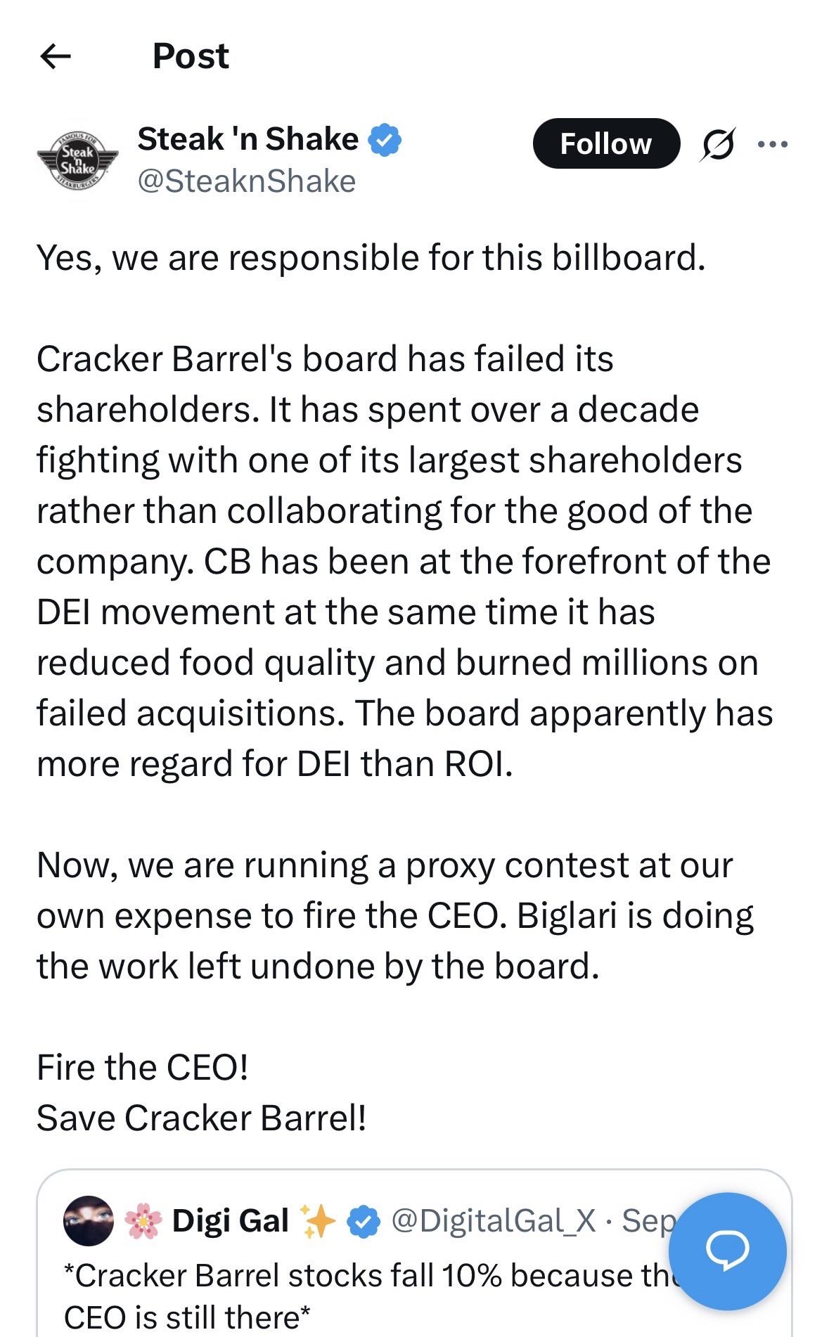 Post Steak Shake WEATUREE Steak 'n Shake Y @SteaknShake Follow ... Yes, we are responsible for this billboard. Cracker Barrel's board has failed its shareholders. It has spent over a decade fighting with one of its largest shareholders rather than collaborating for the good of the company. CB has been at the forefront of the DEI movement at the same time it has reduced food quality and burned millions on failed acquisitions. The board apparently has more regard for DEI than ROI. Now, we are running a proxy contest at our own expense to fire the CEO. Biglari is doing the work left undone by the board. Fire the CEO! Save Cracker Barrel! Digi Gal + • @DigitalGal_X • Sep Cracker Barrel stocks fall 10% because the CEO is still there
