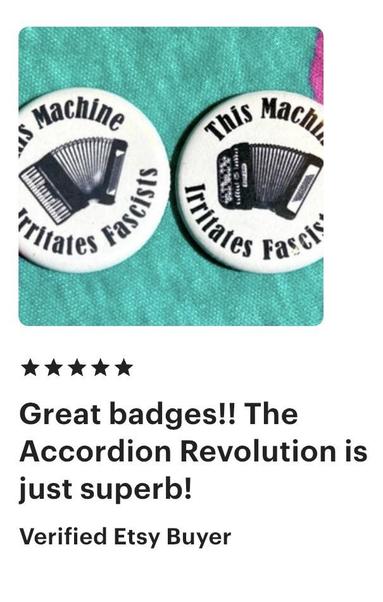Two white button/badges with black piano and chromatic button accordions on them. Around the edge of the pins is the text, “This machine irritates fascists.”

Below the buttons is a “Guaranteed Etsy Buyer review”  of five stars, and the text, “great badges!! The Accordion revolution is superb!