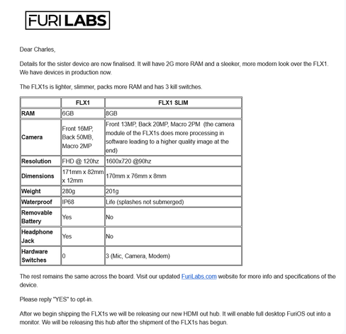 Dear Charles,

Details for the sister device are now finalised. It will have 2G more RAM and a sleeker, more modern look over the FLX1. We have devices in production now. 

The FLX1s is lighter, slimmer, packs more RAM and has 3 kill switches.

  	FLX1 	FLX1 SLIM
RAM 	6GB 	8GB
Camera 	Front 16MP, Back 50MB, Macro 2MP 	Front 13MP, Back 20MP, Macro 2PM  (the camera module of the FLX1s does more processing in software leading to a higher quality image at the end)
Resolution 	FHD @ 120hz 	1600x720 @90hz
Dimensions 	171mm x 82mm x 12mm 	170mm x 76mm x 8mm
Weight 	280g 	201g
Waterproof 	IP68 	Life (splashes not submerged)
Removable Battery 	Yes 	No
Headphone Jack 	Yes 	No
Hardware Switches 	0 	3 (Mic, Camera, Modem)

The rest remains the same across the board. Visit our updated FuriLabs.com website for more info and specifications of the device.

Please reply "YES" to opt-in. 

After we begin shipping the FLX1s we will be releasing our new HDMI out hub. It will enable full desktop FuriOS out into a monitor. We will be releasing this hub after the shipment of the FLX1s has begun.