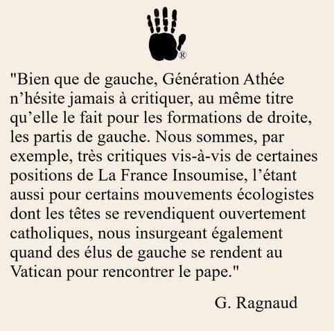 Bien que de gauche, Génération Athée n’hésite jamais à critiquer, au même titre qu’elle le fait concernant les formations de droite, les partis de gauche. Nous sommes, par exemple, très critiques vis-à-vis de certaines positions de La France Insoumise, l’étant aussi pour certains mouvements écologistes dont les têtes se revendiquent ouvertement catholiques, nous insurgeant également quand des élus de gauche se rendent au Vatican pour rencontrer le pape. G. Ragnaud 
