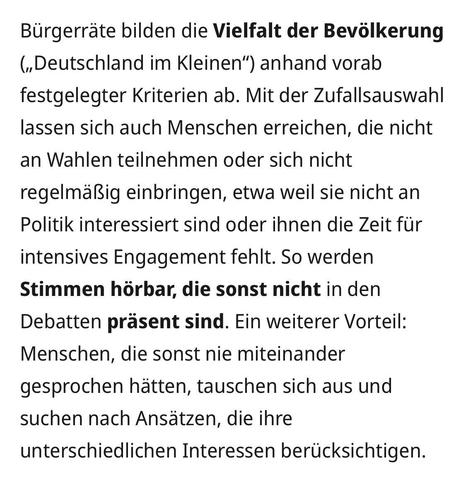 Bürgerräte bilden die Vielfalt der Bevölkerung („Deutschland im Kleinen“) anhand vorab festgelegter Kriterien ab. Mit der Zufallsauswahl lassen sich auch Menschen erreichen, die nicht an Wahlen teilnehmen oder sich nicht regelmäßig einbringen, etwa weil sie nicht an Politik interessiert sind oder ihnen die Zeit für intensives Engagement fehlt. So werden Stimmen hörbar, die sonst nicht in den Debatten präsent sind. Ein weiterer Vorteil: Menschen, die sonst nie miteinander gesprochen hätten, taus…