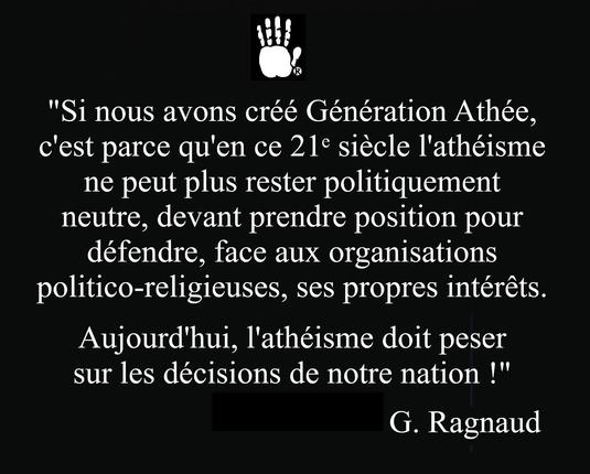 "Si nous avons créé Génération Athée, c'est parce qu'en ce 21ᵉ siècle l'athéisme ne peut plus rester politiquement neutre ; il doit prendre position pour défendre, face aux organisations politico-religieuses, ses propres intérêts. Aujourd'hui, l'athéisme doit peser sur les décisions de notre nation." G. Ragnaud