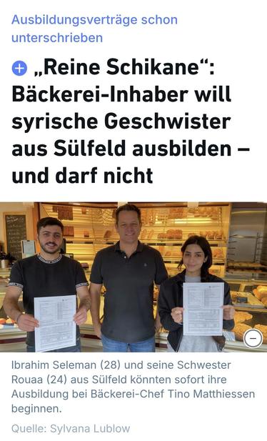 Publiziert in den Kieler Nachrichten
Sylvana Lublow
20.09.2025, 07:00 Uhr

 „Reine Schikane“: Bäckerei-Inhaber will syrische Geschwister aus Sülfeld ausbilden – und darf nicht

Sie sprechen Deutsch, sind jung und wollen arbeiten: Doch das syrische Geschwisterpaar Rouaa und Ibrahim Seleman aus Sülfeld soll nach Griechenland abgeschoben werden. Bäckerei-Inhaber Tino Matthiessen möchte die beiden als Azubis einstellen – und kritisiert die Entscheidung der Ausländerbehörde.Die Situation der syrischen Familie Seleman, die vor fast sechs Jahren nach Sülfeld kam, ist nach wie vor angespannt. Wie unsere Zeitung berichtete, sollen zwei der fünf Kinder nach Griechenland abgeschoben werden, weil die Familie nach ihrer Flucht aus Syrien dieses EU-Land als Erstes betrat. Vor gut zwei Monaten hatten das Oberverwaltungsgericht und auch die Härtefallkommission des Sozialministeriums Kiel das Bleiberecht von Rouaa (24) und Ibrahim Seleman (28) abgelehnt.


https://www.kn-online.de/lokales/segeberg/baeckereinhaber-will-syrische-geschwister-aus-suelfeld-ausbilden-darf-aber-nicht-NYGMBCIUI5HETAHALQB7WL4YNE.html?utm_source=e421975b8fcd1efad644efc0d0bcacd7&utm_campaign=1207dae1-df59-463a-bd81-ec8629c5dada&aid=deba4f93845bbb7b6b3ea43fee3302e3e4a99bca151afc1e33be90cfc2b5db42