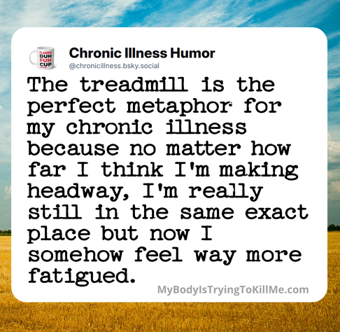 the treadmill is the perfect metaphor for my chronic illness because no matter how far i think i'm making headway, i'm really still in the same exact place but now i somehow feel way more fatigued