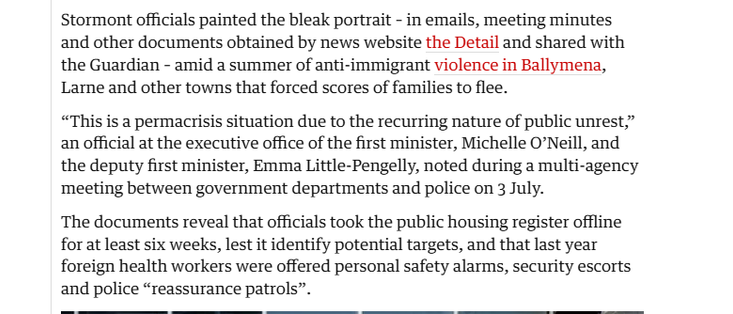 Stormont officials painted the bleak portrait - in emails, meeting minutes
and other documents obtained by news website the Detail and shared with
the Guardian - amid a summer of anti-immigrant violence in Ballymena,
Larne and other towns that forced scores of families to flee.

“This is a permacrisis situation due to the recurring nature of public unrest,”
an official at the executive office of the first minister, Michelle O’Neill, and
the deputy first minister, Emma Little-Pengelly, noted during a multi-agency
meeting between government departments and police on 3 July.

The documents reveal that officials took the public housing register offline
for at least six weeks, lest it identify potential targets, and that last year
foreign health workers were offered personal safety alarms, security escorts
and police “reassurance patrols”.

