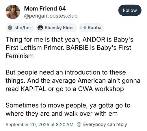 BlueSky post:

Mom Friend 64
@pengarr.postes.club
Follow
0 she/her
Bluesky Elder
Thing for me is that yeah, ANDOR is Baby's First Leftism Primer. BARBIE is Baby's First Feminism
But people need an introduction to these things. And the average American ain't gonna read KAPITAL or go to a CWA workshop
Sometimes to move people, ya gotta go to where they are and walk over with em

September 20, 2025 at 8:20 AM @ Everybody can reply

Original: https://bsky.app/profile/pengarr.postes.club/post/3lzbeh…
