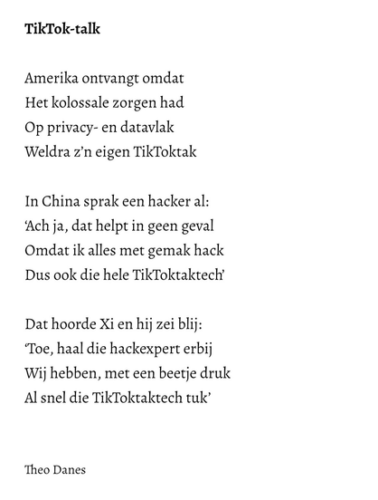 TikTok-talk  Amerika ontvangt omdat Het kolossale zorgen had  Op privacy- en datavlak  Weldra z’n eigen TikToktak  In China sprak een hacker al: ‘Ach ja, dat helpt in geen geval Omdat ik alles met gemak hack Dus ook die hele TikToktaktech’    Dat hoorde Xi en hij zei blij: ‘Toe, haal die hackexpert erbij   Wij hebben, met een beetje druk Al snel die TikToktaktech tuk’   Theo Danes 