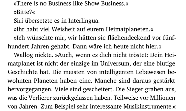 »There is no Business like Show Business.«
»Bitte?«
Siri übersetzte es in Interlingua.
»Ihr habt viel Weisheit auf eurem Heimatplaneten.«
»Ich wünschte mir, wir hätten sie flächendeckend vor fünf-
hundert Jahren gehabt. Dann wäre ich heute nicht hier.«
Wallog nickte. »Auch, wenn es dich nicht tröstet: Dein Hei-
matplanet ist nicht der einzige im Universum, der eine blutige
Geschichte hat. Die meisten von intelligenten Lebewesen be-
wohnten Planeten haben eine. Manche sind daraus gestärkt
hervorgegangen. Viele sind gescheitert. Die Sieger graben aus,
was die Verlierer zurückgelassen haben. Teilweise vor Millionen
von Jahren. Zum Beispiel sehr interessante Musikinstrumente.«