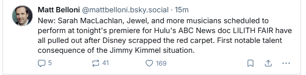 Matt Belloni @mattbelloni.bsky.social - 15m

New: Sarah MacLachlan, Jewel, and more musicians scheduled to
perform at tonight's premiere for Hulu's ABC News doc LILITH FAIR have
all pulled out after Disney scrapped the red carpet. First notable talent
consequence of the Jimmy Kimmel situation.

Qs oq Q 169 a &
