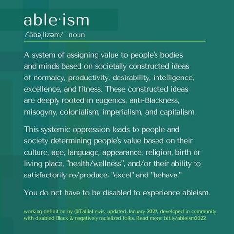 
ableism 
noun. 

A system of assigning value to people's bodies and minds based on societally constructed ideas of normalcy, productivity, desirability, intelligence, excellence, and fitness. These constructed ideas are deeply rooted in eugenics, anti-Blackness, misogyny, colonialism, imperialism, and capitalism. 

This systemic oppression leads to people and society determining people's value based on their culture, age, language, appearance, religion, birth or living place, "health/wellness", and/or their ability to satisfactorily re/produce, "excel" and "behave." 

You do not have to be disabled to experience ableism.