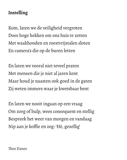 Instelling  Kom, laten we de veiligheid vergroten Door hoge hekken om ons huis te zetten Met waakhonden en roestvrijstalen sloten En camera’s die op de buren letten   En laten we vooral niet teveel praten Met mensen die je niet al jaren kent Maar houd je naasten ook goed in de gaten Zij weten immers waar je kwetsbaar bent  En laten we nooit ingaan op een vraag Om zorg of hulp, wees consequent en stellig Bespreek het weer van morgen en vandaag Nip aan je koffie en zeg: ‘Hè, gezellig’   Theo Danes 