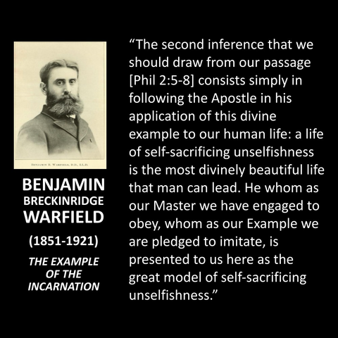 BENJAMIN BRECKINRIDGE WARFIELD (1851-1921) THE EXAMPLE OF THE INCARNATION "The second inference that we should draw from our passage [Phil 2:5-8] consists simply in following the Apostle in his application of this divine example to our human life: a life of self-sacrificing unselfishness is the most divinely beautiful life that man can lead. He whom as our Master we have engaged to obey, whom as our Example we are pledged to imitate, is presented to us here as the great model of self-sacrificing unselfishness."