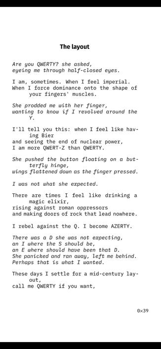 The layout
Are you QWERTY? she asked,
eyeing me through half-closed eyes.
I am, sometimes. When I feel imperial.
When I force dominance onto the shape of
your fingers' muscles.
She prodded me with her finger,
wanting to know if I revolved around the
Y.
I'll tell you this: when I feel like hav-
ing Bier
and seeing the end of nuclear power,
I am more QWERT-Z than QWERTY.
She pushed the button floating on a but-
terfly hinge,
wings flattened down as the finger pressed.
I was not what she expected.
There are times I feel like drinking a
magic elixir,
rising against roman oppressors
and making doors of rock that lead nowhere.
I rebel against the Q. I become AZERTY.
There was a D she was not expecting,
an I where the S should be,
an E where should have been that D.
She panicked and ran away, left me behind.
Perhaps that is what I wanted.
These days I settle for a mid-century lay-
out,
call me QWERTY if you want,