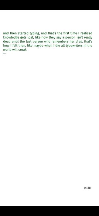 >_ This was at the turn of the century, in a small town in
the mountains, during a film festival where one of the orga-
nizers thought hey, wouldn’t it be nice if guests could write
their own greeting cards? And wouldn’t it be nice if they could
use typewriters? And wouldn’t it be nice if those typewriters
were mechanical, real old-school? So they had a room with
tables and stacks of postcards and massive, metal typewrit-
ers on each of them, and I was walking around with my vol-
unteer badge quite visible and saw this young couple walk to
one of the tables and start inspecting the typewriter, a black,
chunky model from I think the nineteen seventies, looking
at the long, slender arms and square keys with curiosity, and
they stared at it from multiple angles and then the guy looked
at me, and he was older than I was, and asked, how do you
turn it on? And I blinked and said nothing for a second or so,
then said sir, you can’t turn it on if it’s not off, and he didn’t
get it, so I continued, this is a mechanical typewriter, you just
hit the keys, hard, and it will type, and they both said aaah,
and then started typing, and that’s the first time I realised
knowledge gets lost, like how they say a person isn’t really
dead until the last person who remembers her dies, that’s
how I felt then, like maybe when I die all typewriters in the
world will croak.