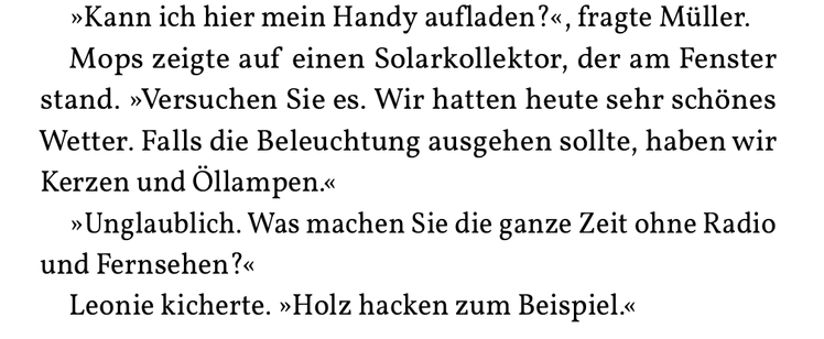 »Kann ich hier mein Handy aufladen?«, fragte Müller.
Mops zeigte auf einen Solarkollektor, der am Fenster
stand. »Versuchen Sie es. Wir hatten heute sehr schönes
Wetter. Falls die Beleuchtung ausgehen sollte, haben wir
Kerzen und Öllampen.«
»Unglaublich. Was machen Sie die ganze Zeit ohne Radio
und Fernsehen?«
Leonie kicherte. »Holz hacken zum Beispiel.«
