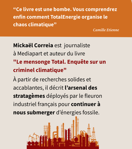 "Ce livre est une bombe. Vous comprendrez enfin comment TotalEnergies organise le chaos climatique." Camille Etienne 

Mickaél Correia est journaliste a Mediapart et auteur du livre. A partir de recherches solides et accablantes, il décrit arsenal des stratagemes déployés par le fleuron ndustriel francais pour continuer a nous submerger d’énergies fossile.
