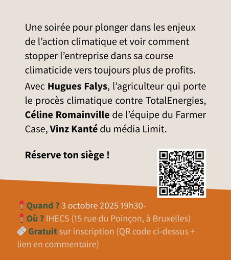 Une soirée pour plonger dans les enjeux de l'action climatique et voir comment
stopper l’entreprise dans sa course climaticide vers toujours plus de profits.
Avec Hugues Falys, I’agriculteur qui porte le proces climatique contre TotalEnergies, Céline Romainville de I’équipe du Farmer Case, Vinz Kanté du média Limit. Réserve ton siege ! 

3 octobre 19h30 IHECS rue du poinçon gratuit sur inscription : ici le lien https://framaforms.org/conference-le-mensonge-total-inscriptions-1756896193
