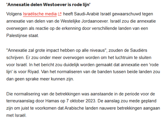 'Annexatie delen Westoever is rode lijn'
Volgens Israëlische media heeft Saudi-Arabië Israël gewaarschuwd tegen annexatie van delen van de Westelijke Jordaanoever. Israël zou die annexatie overwegen als reactie op de erkenning door verschillende landen van een Palestijnse staat.

"Annexatie zal grote impact hebben op alle niveaus", zouden de Saudiërs schrijven. Er zou onder meer overwogen worden om het luchtruim te sluiten voor Israël. In het bericht zou duidelijk worden gemaakt dat annexatie een 'rode lijn' is voor Riyad. Van het normaliseren van de banden tussen beide landen zou dan geen sprake meer kunnen zijn.

Die normalisering van de betrekkingen was aanstaande in de periode voor de terreuraanslag door Hamas op 7 oktober 2023. De aanslag zou mede gepland zijn om juist te voorkomen dat Arabische landen nauwere betrekkingen aangaan met Israël.

