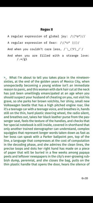 Regex II
A regular expression of global joy: /\(^o^)//
A regular expression of fear: /\(º□º |||)/
And when you couldn’t care less, /¯\_(ツ)_/¯/
And when you are filled with a strange love:
/.*/gi

>_ What I’m about to tell you takes place in the nineteen-
sixties, at the end of the golden years of Mexico City, when
unexpectedly becoming a young widow isn’t an immediate
reason to panic, and this woman with dark hair cut at the neck
has just been unwillingly emancipated at an age when you
should suspect your husband of cheating on you, not visit his
grave, so she parks her brown volchito, her shiny, small new
Volkswagen beetle that has a high pitched engine roar, like
it’s a teenage car with a teenage voice, and breathes in, hands
still on the thin, hard plastic steering wheel, the radio silent,
and breathes out, takes her black leather purse from the pas-
senger seat, feels the texture of the handles, and checks that
her special notebook is still inside, covered in shorthand that
only another trained stenographer can understand, complex
squiggles that represent longer words taken down as fast as
her boss can speak with a Parker ballpoint pen, top of the
line, a language that compresses at the cost of computation
in the decoding phase, and she admires the clean lines, the
precise loops and dots her right hand has made on a piece
of paper that will be buried in a few weeks among papaya
