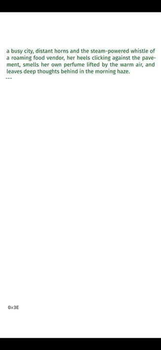 peels and leftover newspapers in the city’s ever-growing rub-
bish dump, perennial, and she closes the bag, pulls on the
thin plastic handle that opens the door, hears the silence of
a busy city, distant horns and the steam-powered whistle of
a roaming food vendor, her heels clicking against the pave-
ment, smells her own perfume lifted by the warm air, and
leaves deep thoughts behind in the morning haze.
