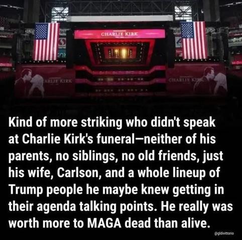 Striking who didn't speak at the Charlie Kirk memorial: neither parent; no siblings; no old friends; just his wife, Fucker Carlson and a whole lot of #TrumpRegime getting in their talking points.  He really was worth more to #MAGA dead than alive.