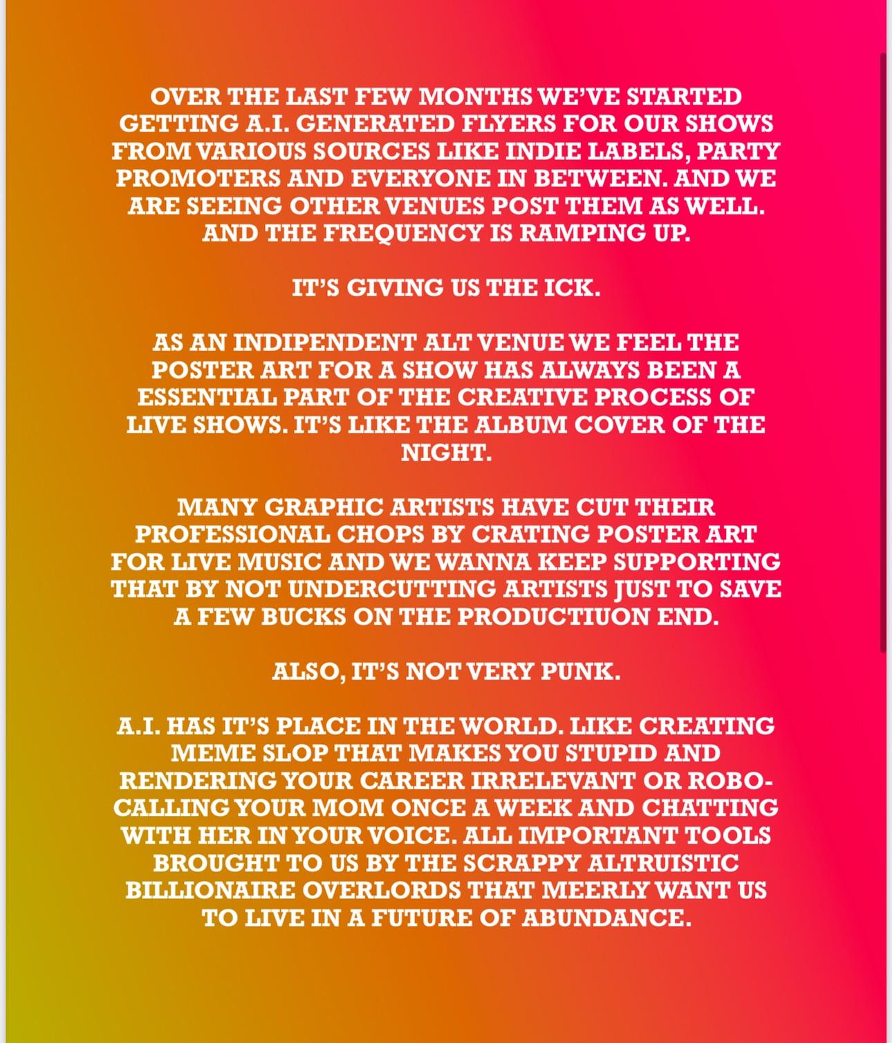 "Over the last few months we've started getting AI generated flyers for our shows from various sources like indie labels, party promoters, and everyone in between. And we are seeing other venues post them as well. It's giving us the ick. As an independent alt venue, we feel the poster art for a show has always been an essential part of the creative process of live shows. It's like the album cover of the night.  Many graphic artists have cut their professional chops by crating poster art for live music and we wanna keep supporting that by not undercutting artists just to save a few bucks on the production end. Also it’s not very punk AI has it's place in the world, like creating meme slop that makes you stupid and rendering your career irrelevant, or robo-calling your mom once a week and chatting with her in your voice. All important tools brought to us by the scrappy altruistic billionaire overlords that merely want us to live in a future of abundance" 