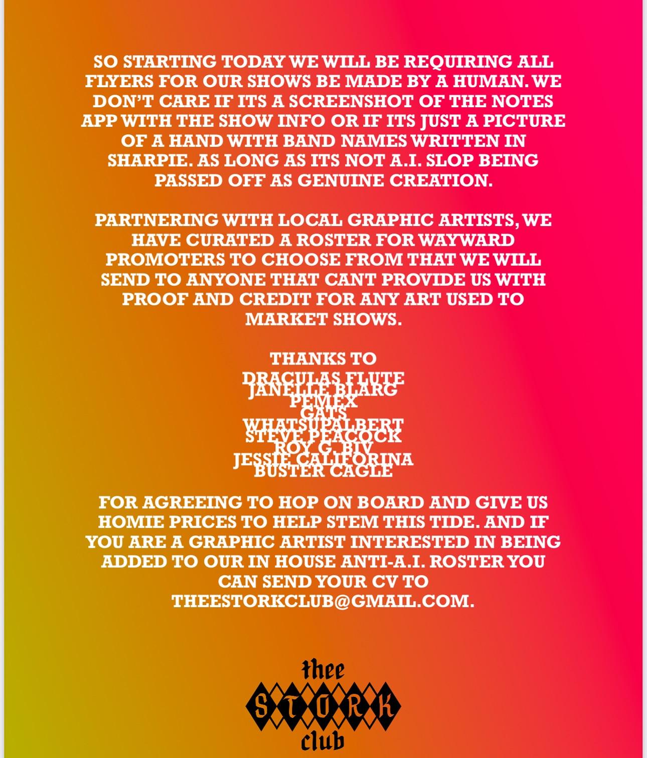 “So starting today, we will be requiring all flyers for our show be made by a human. We don't care if it's a screenshot of the notes app with the show info, or if it's just a picture of a hand with band names written in Sharpie. As long as it's not AI slop being passed off as genuine creation.  Partnering with local graphic artists, we have curated a roster for wayward promoters to choose from that we will send to anyone that can't provide us with proof and credit for any art used to market shows. Thanks to Dracula's flute, Janelle Blarg, Pemex, Gats, WhatsUpAlbert, Roy G Biv, Jessie California, Buster Cagle. For agreeing to hop on board and give us homie prices to help stem this tide. And if you are a graphic artist interested in being added to our in house anti-AI roster, you can send your CV to TheeStorkClub@gmail.com"