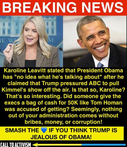 A split image with a red “BREAKING NEWS” banner at the top. On the left is a woman speaking at a podium with a hand raised, identified in the text as Karoline Leavitt. On the right is former President Barack Obama smiling broadly. Below, bold yellow and white text on a black background says Karoline Leavitt stated Obama has “no idea what he’s talking about” after he claimed Trump pressured ABC to pull Jimmy Kimmel’s show. The text criticizes Trump’s administration as corrupt and compares it to alleged bribes. At the bottom, a yellow banner with bold text says, “SMASH THE 💙 IF YOU THINK TRUMP IS JEALOUS OF OBAMA!” with a “Call to Activism” logo.
