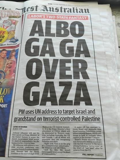 Front of The West has super bold headline thusly:
Albo
Ga Ga
Over
Gaza.

Preceeded by "Labor's Two-State Fantasy" & followed by "PM uses UN address to target Israel and grandstand on terrorist-controlled Palestine."
