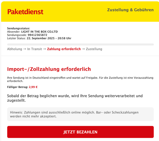 Mail mit gelbem Header / rotem Text = Paketdienst.
Text:
Sendungsstatus:
Absender: LIGHT IN THE BOX CO.LTD
Sendungscode: 99412365872
Letzter Status: 22. September 2025 – 20:58 Uhr
 
Abholung → In Transit → Zahlung erforderlich → Zustellung
Import-/Zollzahlung erforderlich

Ihre Sendung ist in Deutschland eingetroffen und wartet auf Freigabe. Für die Zustellung ist eine Vorauszahlung erforderlich.

Fälliger Betrag: 2,99 €

Sobald der Betrag beglichen wurde, wird Ihre Sendung weiterverarbeitet un…