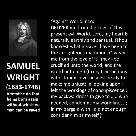 SAMUEL WRIGHT (1683-1746) A treatise on that being born again, without which no man can be saved "Against Worldliness. DELIVER me from the Love of this present evil World. Lord, my heart is naturally earthly and sensual. (Thou knowest what a slave I have been to the unrighteous mammon, O wean me from the love of it; may I be crucified unto the world, and the world unto me.) (In my transactions with I found covetousness ready to make me unjust; in looking upon I felt the workings of concupiscence ; my backwardness to give to ..... who needed, condemns my worldliness; in my bargain with I did not enough consider him as myself.)"