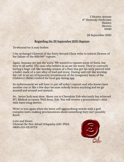 Letter written as follows:

1 Heaven Avenue
4th Heavenly Prefecture
Heaven
Heaven
0000

23 September 2025

Regarding the 23 September 2025 Rapture

To whomst’est it may bother.

I the archangel Glutenel of the Forty Second Choir write to inform Heaven of the failure of the 829,091th rapture.

Again, humans are just the worst. We wanted to rapture some of them, but they’re all awful. The ones who believe in us are the worst. They’re currently having a huge cult like worship session of a Nazi that got his neck pierced with a bullet made of a rare alloy of lead and irony. During said cult like worship the cult in an act of hypocrisy (reminiscent of the imaginary Satan of the Children’s Bible) crashed the local gay dating app.

So unfortunately we will have to put off today’s rapture and who knows have another one in like a few days because nobody learns anything and we go around and around and around...

So... better luck next time. Shout out to Cherubim Yub who’mstly has achieved 97% Biblical accuracy. Well done, Yub. You will receive a promotional t-shirt with extra wing sleeves.

Write to you again when the latest self-aggrandising weirdo with a god complex starts making proclamations about something they can’t possibly know.

Love and Kisses
Glutenel Be-Not-Afraid StSquishy (42C-PhD)
0800-555-HEAVEN

(below letter a wax seal of an angel smiley face, signed by Charl Landsberg 23 September 2025)