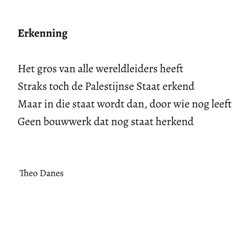 Erkenning  Het gros van alle wereldleiders heeft  Straks toch de Palestijnse Staat erkend Maar in die staat wordt dan, door wie nog leeft  Geen bouwwerk dat nog staat herkend    Theo Danes        