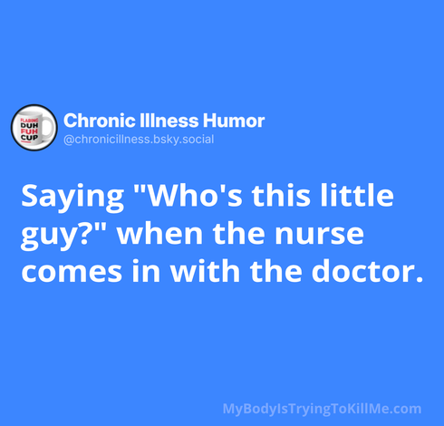 Saying "Who's this little guy?" when the nurse comes in with the doctor. 

MyBodyIsTryingTokilMe.com