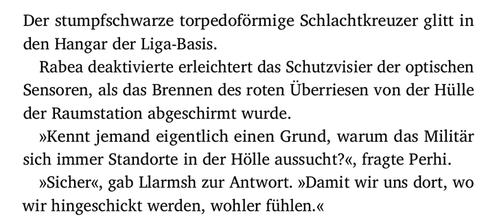 Der stumpfschwarze torpedoförmige Schlachtkreuzer glitt in
den Hangar der Liga-Basis.
Rabea deaktivierte erleichtert das Schutzvisier der optischen
Sensoren, als das Brennen des roten Überriesen von der Hülle
der Raumstation abgeschirmt wurde.
»Kennt jemand eigentlich einen Grund, warum das Militär
sich immer Standorte in der Hölle aussucht?«, fragte Perhi.
»Sicher«, gab Llarmsh zur Antwort. »Damit wir uns dort, wo
wir hingeschickt werden, wohler fühlen.«