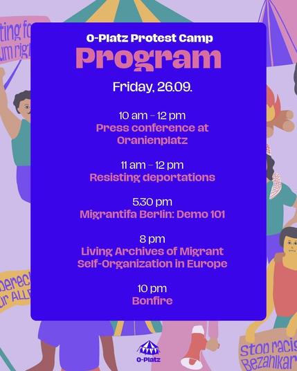 O-Platz Protest Camp
Program

Friday, 26.09.

10 am - 12 am
Press conference at Oranienplatz

11 am - 12 am 
Resisting deportations

5.30 pm
Migrantifa Berlin: Demo 101

8 pm
Living Archives of Migrant self-organization in Europe

10 pm 
Bonfire
