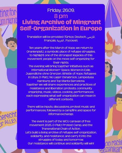 Friday 26.09

8 pm
LIVING ARCHIVE OF MIGRANT SELF-ORGANIZATION IN EUROPE



Translation will be provided (Türkçe, Deutsch, فارسی, Français, العربية , Русский).


Ten years after the March of Hope, we return to Oranienplatz, a symbolic place of refugee struggles, to highlight one of the strongest legacies of this movement: people on the move self-organizing for their rights.
The evening will bring together initiatives such as International Women* Space, Women in Exile, Jugendliche ohne Grenzen, Whistle of Hope, Refugees in Libya, O-Platz, No Lager Osnabrück, Lampedusa Hamburg and Top Manta Barcelona. 
Together we will share experiences and practices of resistance and liberation: protests, community organizing, music, videos, cooking, performances: each expressing what self-organization can mean in different contexts.

There will be inputs, discussions, protest music and performances, followed by a campfire and space for informal exchange.

The event is part of the WCU caravan of free movement 2025, O-Platz Protest Camp, and the Transnational Chain of Action.
Let’s build a living archive of refugee self-organization, solidarity, and resistance; and carry it into the struggles of today and tomorrow.
Our resistance will continue and solidarity will win!