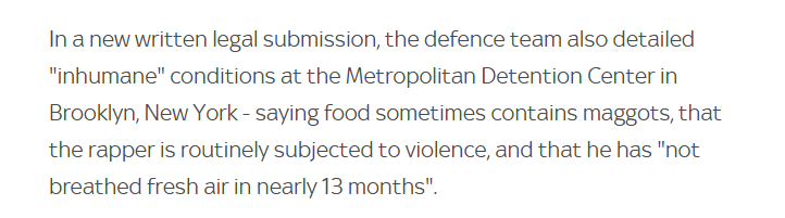 In a new written legal submission, the defence team also detailed
"inhumane" conditions at the Metropolitan Detention Center in
Brooklyn, New York - saying food sometimes contains maggots, that
the rapper is routinely subjected to violence, and that he has "not
breathed fresh air in nearly 13 months".
