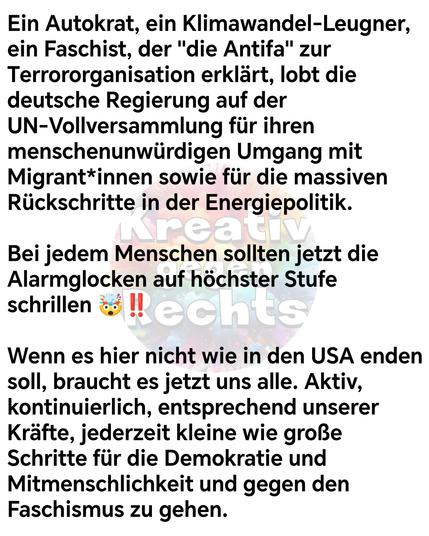 Ein Autokrat, ein Klimawandel-Leugner, ein Faschist, der "die Antifa" zur Terrororganisation erklärt, lobt die deutsche Regierung auf der UN-Vollversammlung für ihren menschenunwürdigen Umgang mit Migrant*innen sowie für die massiven Rückschritte in der Energiepolitik. 

Bei jedem Menschen sollten jetzt die Alarmglocken auf höchster Stufe schrillen 🤯‼️

Wenn es hier nicht wie in den USA enden soll, braucht es jetzt uns alle. Aktiv, kontinuierlich, entsprechend unserer Kräfte, jederzeit kleine wie große Schritte für die Demokratie und Mitmenschlichkeit und gegen den Faschismus zu gehen.