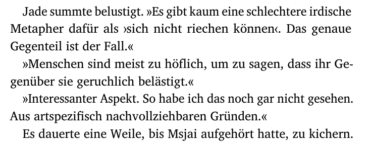 Jade summte belustigt. »Es gibt kaum eine schlechtere irdische
Metapher dafür als ›sich nicht riechen können‹. Das genaue
Gegenteil ist der Fall.«
»Menschen sind meist zu höflich, um zu sagen, dass ihr Ge-
genüber sie geruchlich belästigt.«
»Interessanter Aspekt. So habe ich das noch gar nicht gesehen.
Aus artspezifisch nachvollziehbaren Gründen.«
Es dauerte eine Weile, bis Msjai aufgehört hatte, zu kichern.