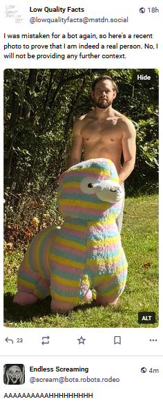 A sequence of two toots. On top is Low Quality Facts saying "I was mistaken for a bot agin. So here's a recent photo to prove that I am indeed a real person. No I will not be providing any further context."

The photo shows a half-naked man behind a big... hum... is that a piñata?

Anyway, below the toot comes from Endless Screaming and it's one of its "AAAAAAAAAAHHHHHHHHH"s.

